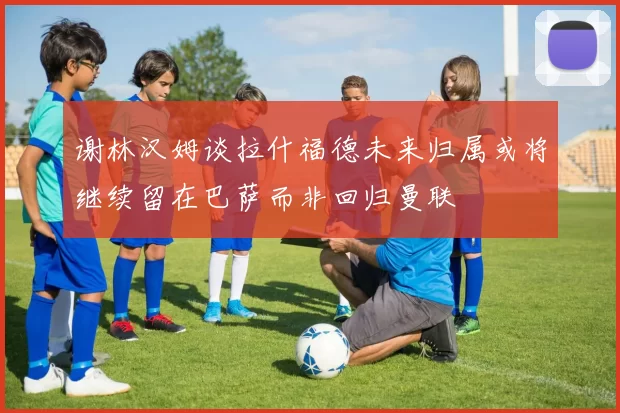 谢林汉姆谈拉什福德未来归属或将继续留在巴萨而非回归曼联